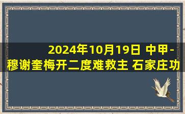 2024年10月19日 中甲-穆谢奎梅开二度难救主 石家庄功夫3-2云南玉昆